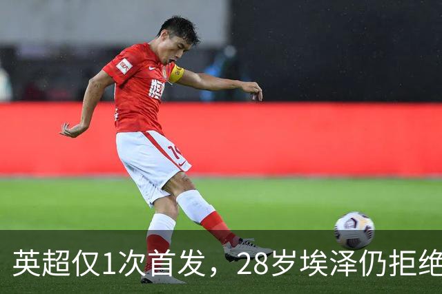 英超仅1次首发，28岁埃泽仍拒绝离队：要争位置